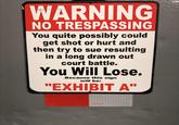 WARNING NO TRESPASSING You quite possibly could get shot or hurt and then try to sue resulting in a long drawn out court battle. You Will Lose. Because this sign will be: "EXHIBIT A"