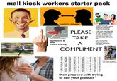mall kiosk workers starter pack = you're trapped roasts peoples appearance & what they're wearing PLEASE TAKE A acts like they want to talk to you like a friend (totally not related to what they're selling). "i like your bag where did you get it? it looks good on you... id like one too. how much? if you can buy that much then you can buy my shoe cleaner too." has a convo then tries to sell you then gets mad when you say no COMPLIMENT I LIKE YOUR HAIR YOUR SMILE IS NICE YOUR SHOES ARE GREAT I LOVE YOUR EYES YOU HAVE A GREAT YOU ARE WONDERFUL HAVE YOU BEEN WORKING OUT? I LIKE YOUR SHOES YOU SHOULD BE A MODEL YOU ARE GORGEOUS then proceed with trying to sell your product if black: "o is it bcuz im black u dont wanna look at me?"
