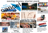 saving money starter pack Auto Insurance cancel live in the wilderness don't have kids walk instead of using car don't buy food hunt for food don't have a phone don't go to the dentist for the rest of your life only drink water forget about having fun don't travel anymore don't buy any more clothes for the rest of your life. Only use what you have from now on. HEALTH INSURANCE 18915272 01 80 cancel don't go to the doctor anymore. you die then you die