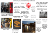 commuting to university/college starterpack lecture at 9 = wake up at 6 HA34 thank god when your lectures finish at midday always a fight to get onto the bus/train in rush hour always crowded with no room to move can't participate in clubs when you have a last bus/train to catch CLASS CANCELLED when you get there somehow better attendance than 90% of the resident students curse god when your lectures finish at 7 Time Destination Exptd STRIKE ACTION Due to Strike Action there are no services from this station today. For more info, visit serailway.co.uk bus/train takes twice the time to get home no social life or partying mfw you upgrade from the bus to a car (you're still stuck in traffic half the time) travel 2 hrs to attend a 1 hr lecture, travel 2 hrs back home walk home looks like this "hey at least I don't have to pay for accomodation and I get free home cooked meals every day" dread winter because you have to stand at the bus stop for an hour all your friends go to their accomodation so you're stuck to the library during free periods spend the entire lecture(s) planning your commute back home god help you if your commute also includes changes work out which lectures you can skip to better streamline your commute