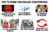 THE TV SHOW YOU DISLIKE STARTERPACK 24 HOURS MARATHONS RERUNS THAT LAST A ENTIRE DAY Corporate Hierarchy IT'S OVER 9000!!!! HAS 6 REBOOTS AND 23 SPINOFFS THE AMMOUNT OF SEASONS IT'S THE NETWORK'S FAVORITE THE BROADCAST OF THE FIRST EPISODE REPLACED A TV SHOW YOU LIKED
