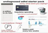 undiagnosed adhd starter pack sorry, what were you saying? D E O VISA 1234 5678 1234 5678 JOHN SMITH 12/20 a million to do lists D O impulsive spending "you had so much potential" п D 13,678 SCREEN TIME Today at 8:06 PM 6h 25m 6h 25m above average Mail 12 AM 6 AM 12 PM 6 PM i can't believe i forgot today i'm gonna get my life together! Reading & Reference 3h 27m Other 26m loses a pair every two weeks Social Networking 1h 49m