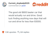 Current_Anybody8325 commented on post reddit The good old $800 beater car that would actually run and drive. Good luck finding anything now days that will run and drive for less than $3000. 1.5K upvotes 64 replies