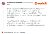 
Small independent hardware stores. They used to be a small town staple, especially in the midwest. Almost every one used to be "The oldest business in town" having been open since like 1895.

Now, they're all mostly gone and your only alternative is a big-box hardware store or ordering on Amazon. It's incredibly depressing.