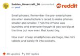 Small phones. Remember the pre-smartphone era when manufacturers raced to make phones smaller and smaller. Then the iPhone was launched and everyone thought it was too big at the time but now even that looks tiny.

Now even cheap smartphones are huge, like mini tablets and barely fit into pockets.