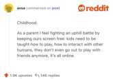Childhood. 

As a parent I feel fighting an uphill battle by keeping ours screen free: kids need to be taught how to play, how to interact with other humans, they don’t even go out to play with friends anymore, it’s all online. 