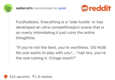un/hobbies. Everything is a 'side hustle' or has developed an ultra competitive/pro scene that is so overly intimidating it just ruins the entire thing/time.

"If you're not the best, you're worthless. GG NUB. No one wants to play with you"...."nah bro, you're the one ruining it. Cringe much?"