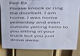 Fed-Ex Please knock or ring the doorbell. I am home. I was home yesterday and even outside yelling hello to you sitting in your truck but you just drove away.