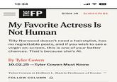 13:34 ا. 90 THE #FP SIGN IN SUBSCRIBE My Favorite Actress Is Not Human Tilly Norwood doesn't need a hairstylist, has no regrettable posts, and if you wish to see a virgin on-screen, this is one of your better chances. That's because she's Al. By Tyler Cowen 10.02.25-Tyler Cowen Must Know Tyler Cowen is Holbert L. Harris Professor of Econo FOLLOW COLUMN