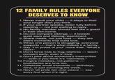 12 FAMILY RULES EVERYONE DESERVES TO KNOW 1. Never insult your child - it stays in their soul longer than you think. 2. If your partner speaks, listen fully before reacting - not just waiting to reply. 3. No family member should feel like a guest in their own home. 4. Do not compare siblings - it breeds quiet wars and lifelong resentment. 5. Share meals, not just food - they are silent moments that build love. 6. When one person is struggling, everyone supports that's what makes it a family. 7. Say "I'm proud of you" more than "What's next?" 8. Don't force kids to hug relatives - teach consent early, even in love. 9. Don't joke about someone's insecurities - even if you think it's "harmless." 10. Forgive mistakes, not patterns — boundaries are love too. 11. Celebrate small moments - birthdays, wins, or just surviving the week. 12. Never let pride win over peace sorry first when it's right. say