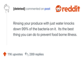 [deleted] commented on post reddit Rinsing your produce with just water knocks down 99% of the bacteria on it. Its the best thing you can do to prevent food borne illness. 11K upvotes 289 replies