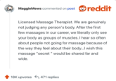 Licensed Massage Therapist. We are genuinely not judging any person's body. After the first few massages in our career, we literally only see your body as groups of muscles. I hear so often about people not going for massage because of the way they feel about their body...I wish this massage "secret " would be shared far and wide.