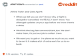 Airline Ticket and Gate Agent:

When we tell you we don’t know why a flight is delayed or cancelled, we REALLY don’t know. You often get updates on your app before we know there’s a delay.
We think the bag fees are exorbitant, too. We don’t make them, it’s just our job to collect them.
We want you to get on the plane as much as you want to be on it. It makes a lot of extra work for us to re-book.