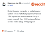 Restarting your computer or updating your system solves half of all problems, the next 25% is pure user incompetence that you create yourself, then 10% hardware failure, and the rest is a bug in the program