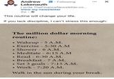 Andrew Lokenauth in. Following I write TheFinance Newsletter.co... View my newsletter 2w This routine will change your life. ☑ If you lack discipline, I can't stress this enough: The million dollar morning routine: · • · • Wakeup - 5 A.M. Exercise 5:30 A.M - Shower - 6 A.M. Meditate 6:15 A.M - .Read - 6:30 A.M. • Breakfast 7 A.M. - • Set 3 goals - 7:15 A.M. • - Work 7:20 A.M. Walk in the sun during your break.