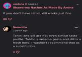 Jordana C cooked Shawarma Nachos As Made By Amina If you don't have tahini, dill works just fine 20 Samantha 2 years ago Tahini and dill are not even similar taste profile. Tahini is sesame paste and dill is a fresh herb. I wouldn't recommend that as a substitution. 3 ♡