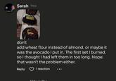 Sarah 1mo don't add wheat flour instead of almond. or maybe it was the avocado I put in. The first set I burned. so I thought I had left them in too long. Nope. that wasn't the problem either. Reply 1 reaction