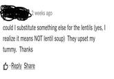 Under a lentil soup recipe weeks ago could I substitute something else for the lentils (yes, I realize it means NOT lentil soup) They upset my tummy. Thanks 凸 .Reply Share