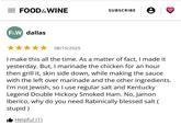 Regular salt... = FOOD & WINE SUBSCRIBE F&W dallas 08/15/2025 I make this all the time. As a matter of fact, I made it yesterday. But, I marinade the chicken for an hour. then grill it, skin side down, while making the sauce with the left over marinade and the other ingredients. I'm not Jewish, so I use regular salt and Kentucky Legend Double Hickory Smoked Ham. No, Jamon Iberico, why do you need Rabinically blessed salt ( stupid) ■ Helpful (1)