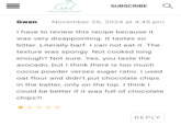 = ONE HUNGRY BUNNY SUBSCRIBE Gwen November 26, 2024 at 4:45 pm I have to review this recipe because it was very disappointing. It tastes so bitter. Literally barf. I can not eat it. The texture was spongy. Not cooked long enough? Not sure. Yes, you taste the avocado, but I think there is too much. cocoa powder verses sugar ratio. I used. oat flour and didn't put chocolate chips. in the batter, only on the top. I think I could be better if it was full of chocolate chips?! REPLY