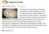 EdgyDove2688 ★✰✰✰✰ 01/19/2025 L Unable to complete. Stalled on Step 3. Was adding in the confectioners sugar about a quarter cup at a time, and my hand mixer's motor just died with about a cup left to add. Now my hovering supervisor (just turned 4yo today) is crying because I stopped making his birthday cake. His brother's naptime was the only time I could work on it, and now I'm not sure what to do. ■ Helpful (1)