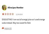 Allrecipes Member ✰✰✰✰ 11/14/2023 DISGUSTING! I ran out of orange juice so I used orange soda instead. Way too sweet for Bob Helpful (0)