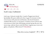 Who knew? KH Kris H. Verified Buyer Let's say, I almost 12/06/15 Let's say, I almost made this. I used a Tupperware bowl (probably 45 years old) and when it got 2 minutes in the microwave with peanuts and butter, the bowl's bottom melted. Of course, in my panic, I tried to move it from the microwave to the sink and slung caramel syrup all over my stove top, cabinet doors and the floor. I guess you must use glass, not plastic. Who knew?? Read less 凸 Was this review helpful? 13