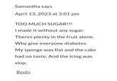 Samantha says April 13, 2023 at 3:01 pm TOO MUCH SUGAR!!! I made it without any sugar. Theres plenty in the fruit alone. Why give everyone diabetes. My sponge was flat and the cake had no taste. And the icing was slop. Reply.