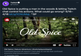 D Twitch @Twitch Old Spice is putting a man in the woods & letting Twitch chat control his actions. What could go wrong? 4/16– 4/18 bit.ly/1CNUMqL ^SP Old Spice Nature Adventure | #t... i Watch later Share Info MORE VIDEOS Old Spice 0:00 / 0:27 HD CC YouTube LJ Old Spice | Nature Adventure | #twitchplaysoldspice Confused beyond all reason? Click play to not be that confused anymore.http://www.twitch.tv/oldspice youtube.com