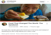voicesbyzane Aug 11, 2024 Follow 9:45 Food That Changed The World: The Sandwich . Townsends 39K views 7 hours ago He looks like a tender giant who found you in his home and instead of squashing you like a bug offered you a warm meal #also great channel #very informative and charming