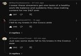 WTA @WayTooAwesome • 57 min ago I swear these streamers get one taste of a healthy work life balance and suddenly they stop making content for me 24/7 smh 287 @theghosthero6173 • 1h ago I fell to my knees in the Cosco aisle 296 2 replies > @TheeProteanThreat • 52 min ago Just saw some dude fall to his knees in the Costco aisle 293 3 replies > 8 8
