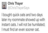 Chris Thayer @ChrisThayerSays I bought quick oats and two days later my roommate showed up with instant oats. I will not be humiliated; I must find an even sooner oat.