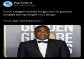 P Pop Ting3 T3 Pop Tingz ❤ @ThePopTingz Tracy Morgan reveals he gained 40 pounds despite taking weight-loss drugs: "I can out-eat Ozempic." ULJEN GLORE