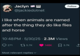Jaclyn @jackiedotnet i like when animals are named Follow after the thing they do like flies and horse 10:48 PM - 5/30/25 2.3M Views 271 tz 5.7K 148K 3.7K Most relevant replies