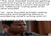 *The Jane Goodall Institute getting mad and trying to sue a humorous cartoonist Gary Larson because of his "offensive" tramp joke of Dr. Jane Goodall. *Dr. Jane Goodall actually seeing the joke and laughing about it, wondering what's wrong with it? *Everyone in the institute: Amantierpartesur