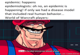 epidemic: happens epidemiologists: oh no, an epidemic is happening! if only we had a disease model that included real human behavior... World of Warcraft players: We are 4 Parallel Universes ahead of you. YOUTUBE.COM/TERMINALMONTAGE