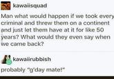kawaiisquad Man what would happen if we took every criminal and threw them on a continent and just let them have at it for like 50 years? What would they even say when we came back? kawaiirubbish probably "g'day mate!"