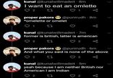 kunal @kunalwillmadeit - 8m I want to eat an omlette 2 27 proper pakora @punirudh 8m *omelette or omelet 27 kunal @kunalwillmadeit .7m former is british, latter is american 2 27 2 proper pakora @punirudh 6m And what you said is none of the above 2 27 2 kunal @kunalwillmadeit · 5m yeah because I am neither British nor American I am Indian 2 27 2