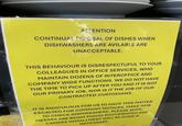 ATTENTION CONTINUAL DIPOSAL OF DISHES WHEN DISHWASHERS ARE AVILABLE ARE UNACCEPTABLE. THIS BEHAVIOUR IS DISRESPECTUFUL TO YOUR COLLEAGUES IN OFFICE SERVICES, WHO MAINTAIN DOZENS OF INTEROFFICE AND COMPANY WIDE FUNCTIONS. WE DO NOT HAVE THE TIME TO PICK UP AFTER YOU AND IT IS NOT OUR PRIMARY JOB, NOR IS IT THE JOB OF OUR CONTRACTED CUSTODIANS. IT IS RIDICULOUS FOR US TO HAVE THIS MATTER ESCALTED FOR COMPANY NOTICES. MAKE TIME TO CHECK DISHWASHERS. PLEASE NOTE, MESSES ARE BEING PHOTO DOCUMENTED AND CAMERA INSTALLMENT WILL BE DONE IF NECESSARY. CES