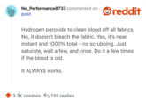 Hydrogen peroxide to clean blood off all fabrics. No, it doesn’t bleach the fabric. Yes, it’s near instant and 1000% total - no scrubbing. Just saturate, wait a few, and rinse. Do it a few times if the blood is old. 

It ALWAYS works. 
