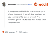 If you press and hold the spacebar on your phone keyboard, it turns into a trackpad so you can move the cursor around. I've watched grown adults lose their minds when they learn this.