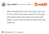 When reheating food in the microwave, don’t put it in the center of the plate—place it on the edge. Microwaves heat more evenly around the outer edges, so your food will warm up faster and more uniformly.
