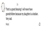 3h That's a great blessing! I will never have grandchildren because my daughter is a lesbian. Very sad. Reply