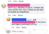 My oh my 21m Like Reply WITH ALL RESPECTS BUT I THINK OR YOU WHAT DO YOU THINK IS OR NOT SCAMER, SCAMMERS!! 9m Like Reply Author oh my lions and tigers and bears oh my 7m Like Reply Write a reply...