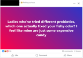 s feeling curious. Ladies who've tried different probiotics, which one actually fixed your fishy odor? I feel like mine are just some expensive candy 50 Like Comment 89 comments 2 shares Share