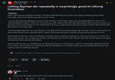 ↑ ED r/NintendoSwitch ⚫ 8 yr. ago Space-Jawa Letting Rayman die repeatedly is surprisingly good at reliving frustration Discussion Since I got Rayman Legends last week, I've discovered that there are some particularly frustrating levels within. Especially some of the advancing wall of doom levels. 日 ⠀ I was having particular difficulty with the "Save Olympia" level today, which was especially difficult in that it's an 'advancing floor of doom' with a lot of running up walls, sections that feel like they require near pin-point accuracy to pull off, a very small window of error that doesn't let you go back down at all, and a control scheme that at times felt like it didn't even work right. I did eventually willpower my way through it, but given how frustrating trying to get through it was, it was the kind of level where breaks were required, where I had to step away and take a breather doing something else for a bit. And maybe it's because I discovered there's actually ranks in Rayman Legends for how many times you've died, but I didn't even pause. I just let Rayman sit there, let the level start, let the floor kill him, and then restart right at the same checkpoint he did only seconds before. Because with no lives, no consequence for dying that close to a checkpoint, I found it surprisingly relaxing to just let him sit there, let the game run, and let the Legends kill Rayman for a while rather than my bad gameplay until I was ready to give it another go around. Archived post. New comments cannot be posted and votes cannot be cast. 55 20 Sort by: Best • Starlyoko 8y ago Share Thats cool. Normally I j------- for stress relief but to each there own. 173 Award Share