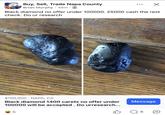 He knows what he has Buy, Sell, Trade Napa County Brian Murphy • 48m • Black diamond no offer under 100000. 25000 cash the rest check. Do ur research $100,000 NAPA, CA Black diamond 1400 carets no offer under 100000 will be accepted. Do urresearch... 22 5 Message 6