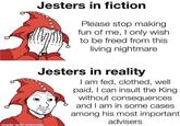 Jesters in fiction Please stop making fun of me, I only wish to be freed from this living nightmare Jesters in reality I am fed, clothed, well paid, I can insult the King without consequences and I am in some cases among his most important advisers made with mematic