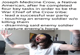 Joseph Medicine Crow, a Native American, after he completed four key tasks in order to be the War Chief of the Crow tribe: - lead a successful war party - touching an enemy soldier w/o killing them - disarming said enemy soldier - capture enemy's horse