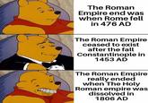 The Roman Empire end was when Rome fell in 476 AD The Roman Empire ceased to exist after the fall Constantinople in 1453 AD The Roman Empire really ended when The Holy Roman empire was dissolved in 1806 AD